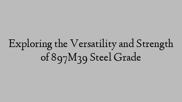 Exploring the Versatility and Strength of 897M39 Steel Grade