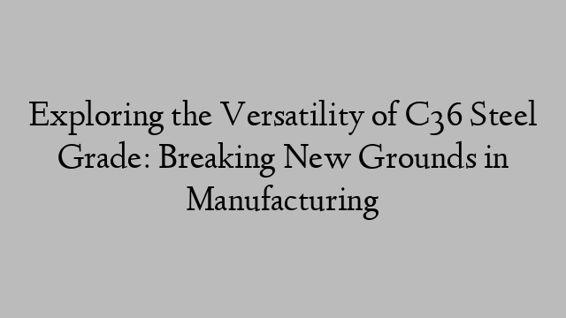 Exploring the Versatility of C36 Steel Grade: Breaking New Grounds in Manufacturing