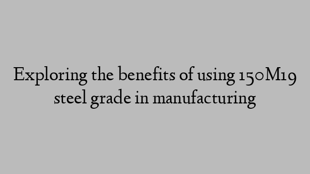 Exploring the benefits of using 150M19 steel grade in manufacturing