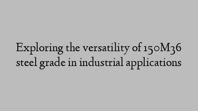 Exploring the versatility of 150M36 steel grade in industrial applications