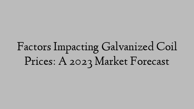 Factors Impacting Galvanized Coil Prices: A 2023 Market Forecast