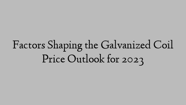 Factors Shaping the Galvanized Coil Price Outlook for 2023