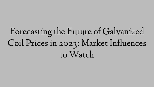 Forecasting the Future of Galvanized Coil Prices in 2023: Market Influences to Watch