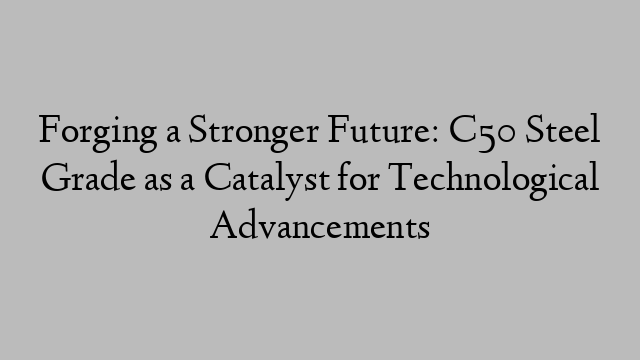 Forging a Stronger Future: C50 Steel Grade as a Catalyst for Technological Advancements