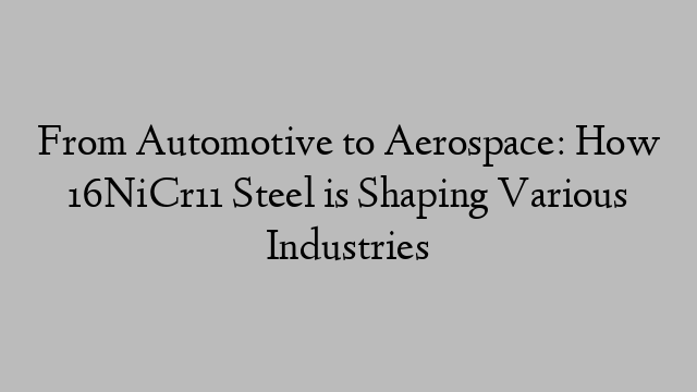 From Automotive to Aerospace: How 16NiCr11 Steel is Shaping Various Industries