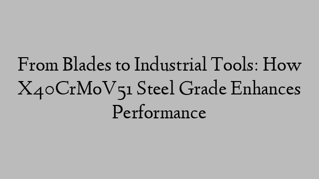 From Blades to Industrial Tools: How X40CrMoV51 Steel Grade Enhances Performance