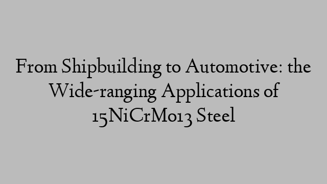 From Shipbuilding to Automotive: the Wide-ranging Applications of 15NiCrMo13 Steel