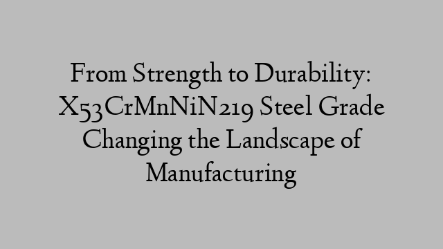 From Strength to Durability: X53CrMnNiN219 Steel Grade Changing the Landscape of Manufacturing