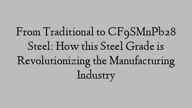 From Traditional to CF9SMnPb28 Steel: How this Steel Grade is Revolutionizing the Manufacturing Industry