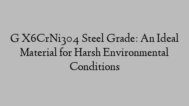 G X6CrNi304 Steel Grade: An Ideal Material for Harsh Environmental Conditions