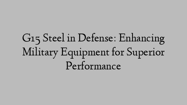 G15 Steel in Defense: Enhancing Military Equipment for Superior Performance