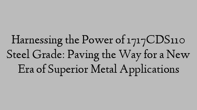 Harnessing the Power of 1717CDS110 Steel Grade: Paving the Way for a New Era of Superior Metal Applications