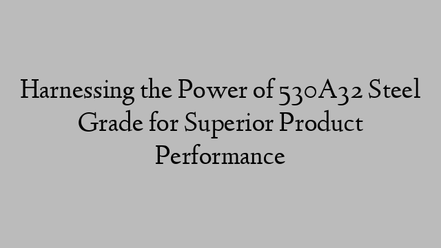 Harnessing the Power of 530A32 Steel Grade for Superior Product Performance