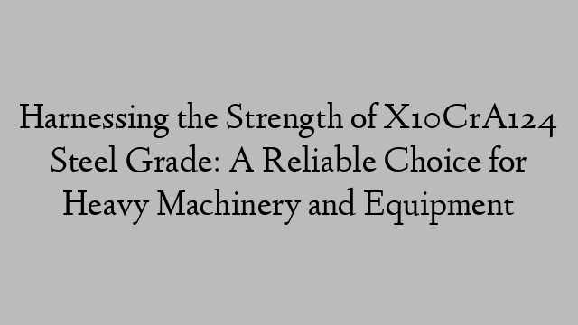 Harnessing the Strength of X10CrA124 Steel Grade: A Reliable Choice for Heavy Machinery and Equipment