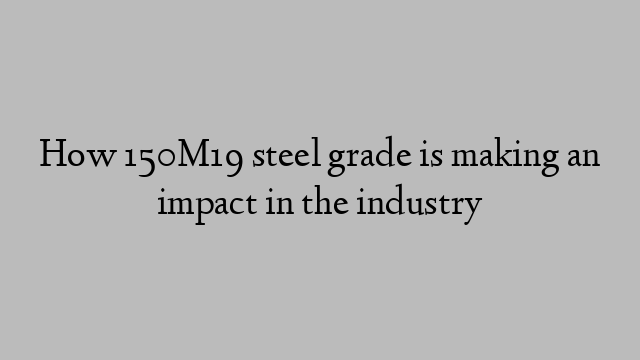 How 150M19 steel grade is making an impact in the industry