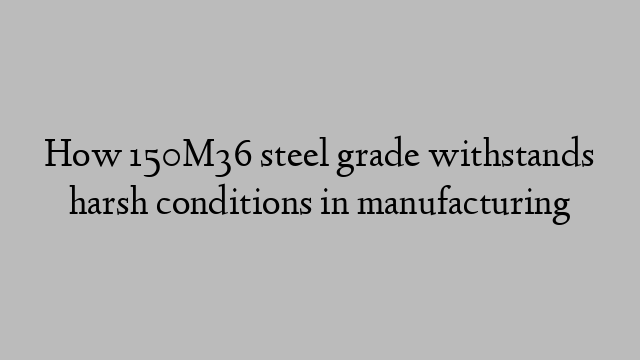 How 150M36 steel grade withstands harsh conditions in manufacturing