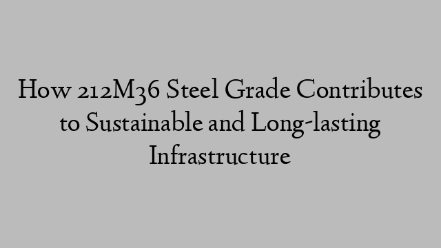 How 212M36 Steel Grade Contributes to Sustainable and Long-lasting Infrastructure