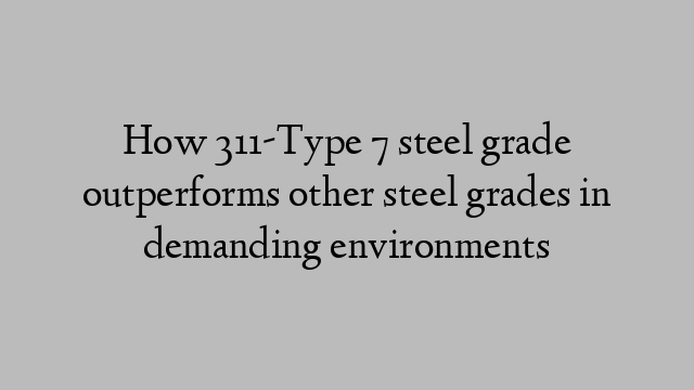 How 311-Type 7 steel grade outperforms other steel grades in demanding environments