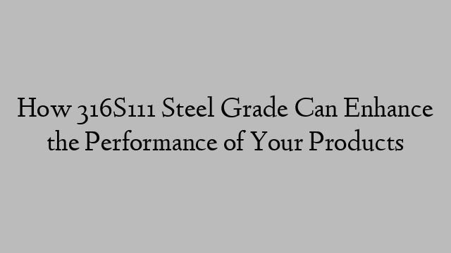 How 316S111 Steel Grade Can Enhance the Performance of Your Products