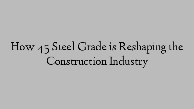 How 45 Steel Grade is Reshaping the Construction Industry