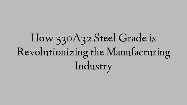 How 530A32 Steel Grade is Revolutionizing the Manufacturing Industry