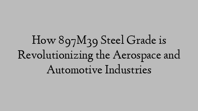 How 897M39 Steel Grade is Revolutionizing the Aerospace and Automotive Industries