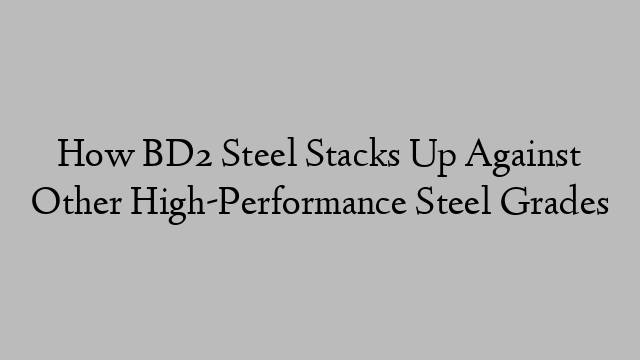 How BD2 Steel Stacks Up Against Other High-Performance Steel Grades