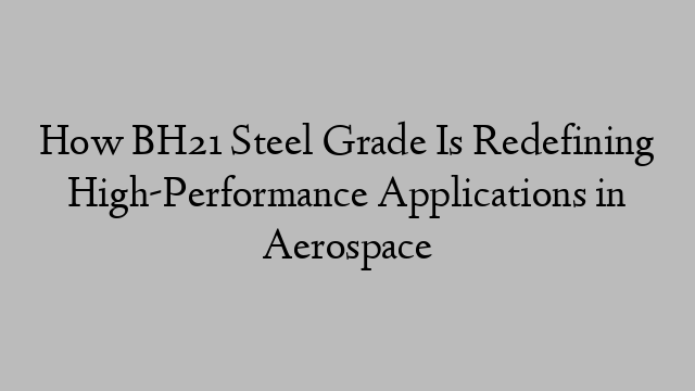 How BH21 Steel Grade Is Redefining High-Performance Applications in Aerospace