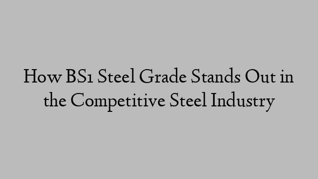 How BS1 Steel Grade Stands Out in the Competitive Steel Industry