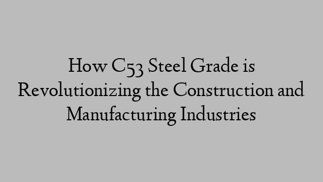 How C53 Steel Grade is Revolutionizing the Construction and Manufacturing Industries