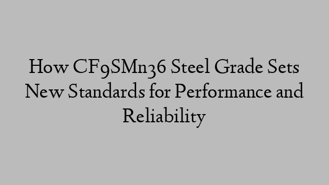 How CF9SMn36 Steel Grade Sets New Standards for Performance and Reliability