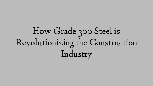 How Grade 300 Steel is Revolutionizing the Construction Industry
