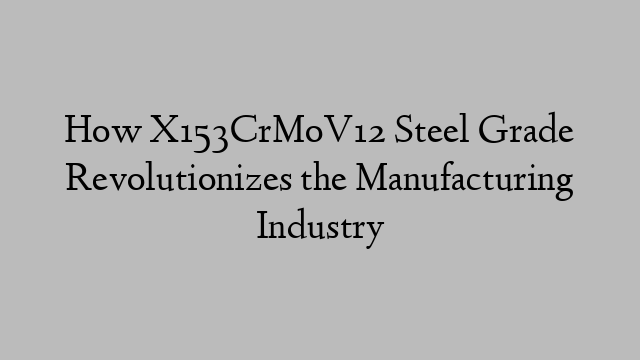 How X153CrMoV12 Steel Grade Revolutionizes the Manufacturing Industry