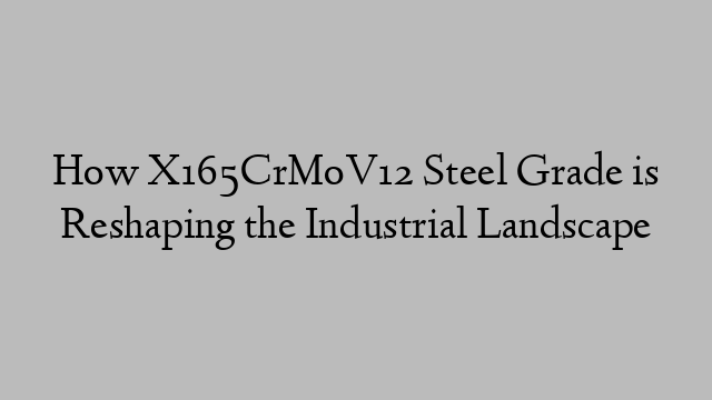 How X165CrMoV12 Steel Grade is Reshaping the Industrial Landscape