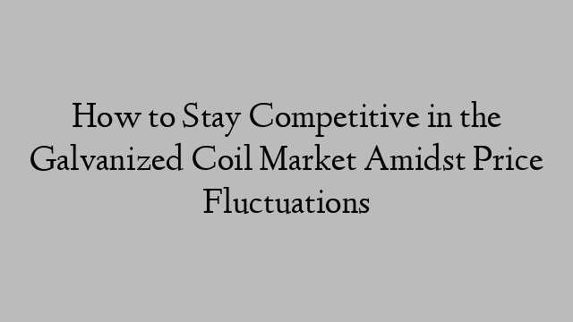 How to Stay Competitive in the Galvanized Coil Market Amidst Price Fluctuations