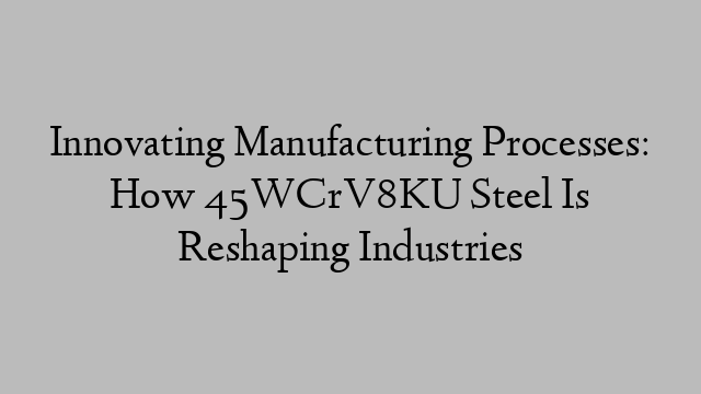 Innovating Manufacturing Processes: How 45WCrV8KU Steel Is Reshaping Industries
