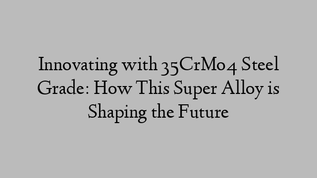 Innovating with 35CrMo4 Steel Grade: How This Super Alloy is Shaping the Future