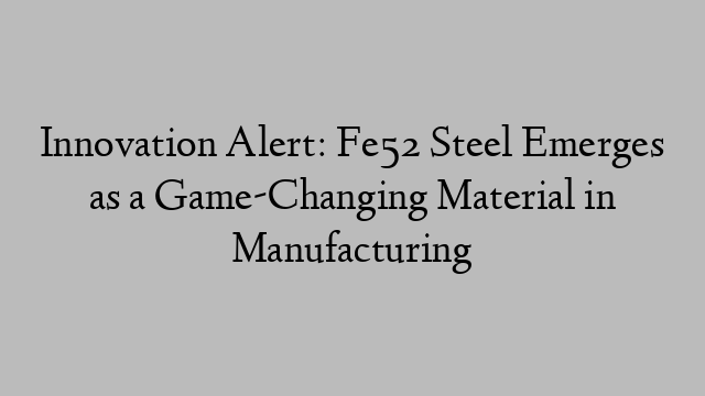 Innovation Alert: Fe52 Steel Emerges as a Game-Changing Material in Manufacturing
