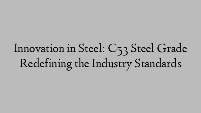 Innovation in Steel: C53 Steel Grade Redefining the Industry Standards