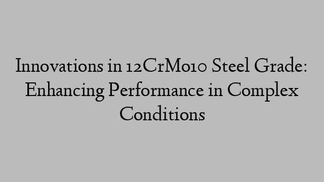 Innovations in 12CrMo10 Steel Grade: Enhancing Performance in Complex Conditions