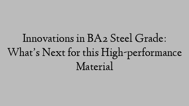 Innovations in BA2 Steel Grade: What’s Next for this High-performance Material