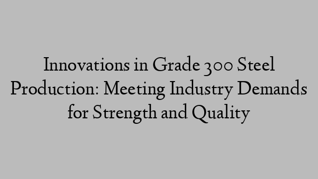 Innovations in Grade 300 Steel Production: Meeting Industry Demands for Strength and Quality