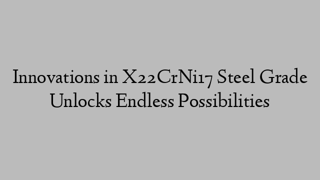 Innovations in X22CrNi17 Steel Grade Unlocks Endless Possibilities