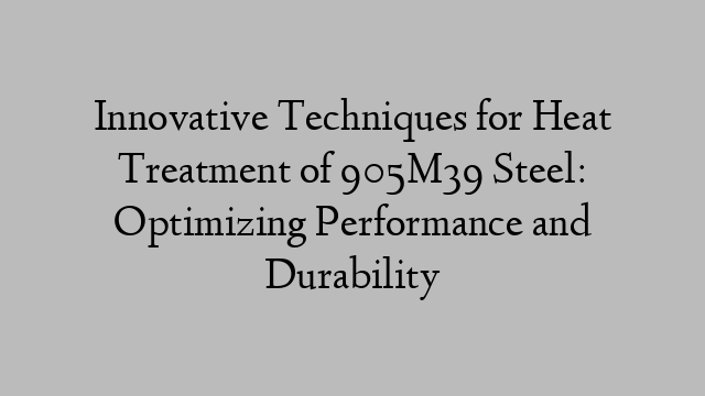 Innovative Techniques for Heat Treatment of 905M39 Steel: Optimizing Performance and Durability