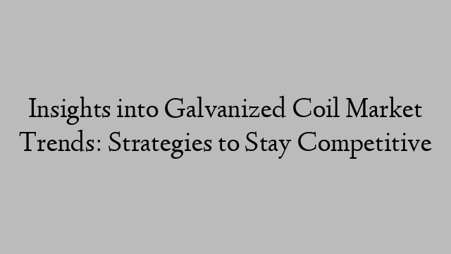 Insights into Galvanized Coil Market Trends: Strategies to Stay Competitive