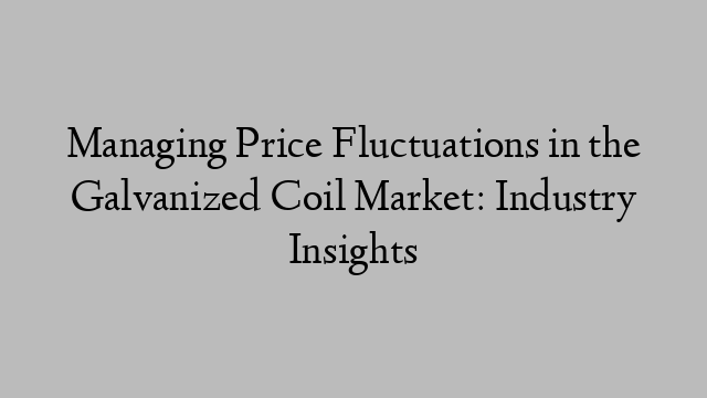 Managing Price Fluctuations in the Galvanized Coil Market: Industry Insights