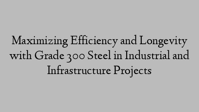 Maximizing Efficiency and Longevity with Grade 300 Steel in Industrial and Infrastructure Projects