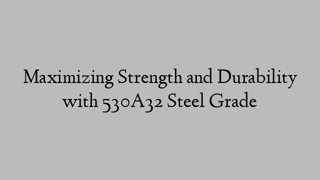 Maximizing Strength and Durability with 530A32 Steel Grade