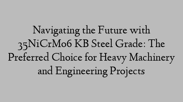 Navigating the Future with 35NiCrMo6 KB Steel Grade: The Preferred Choice for Heavy Machinery and Engineering Projects