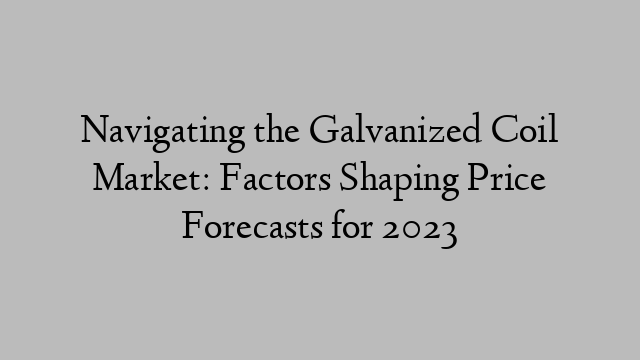 Navigating the Galvanized Coil Market: Factors Shaping Price Forecasts for 2023